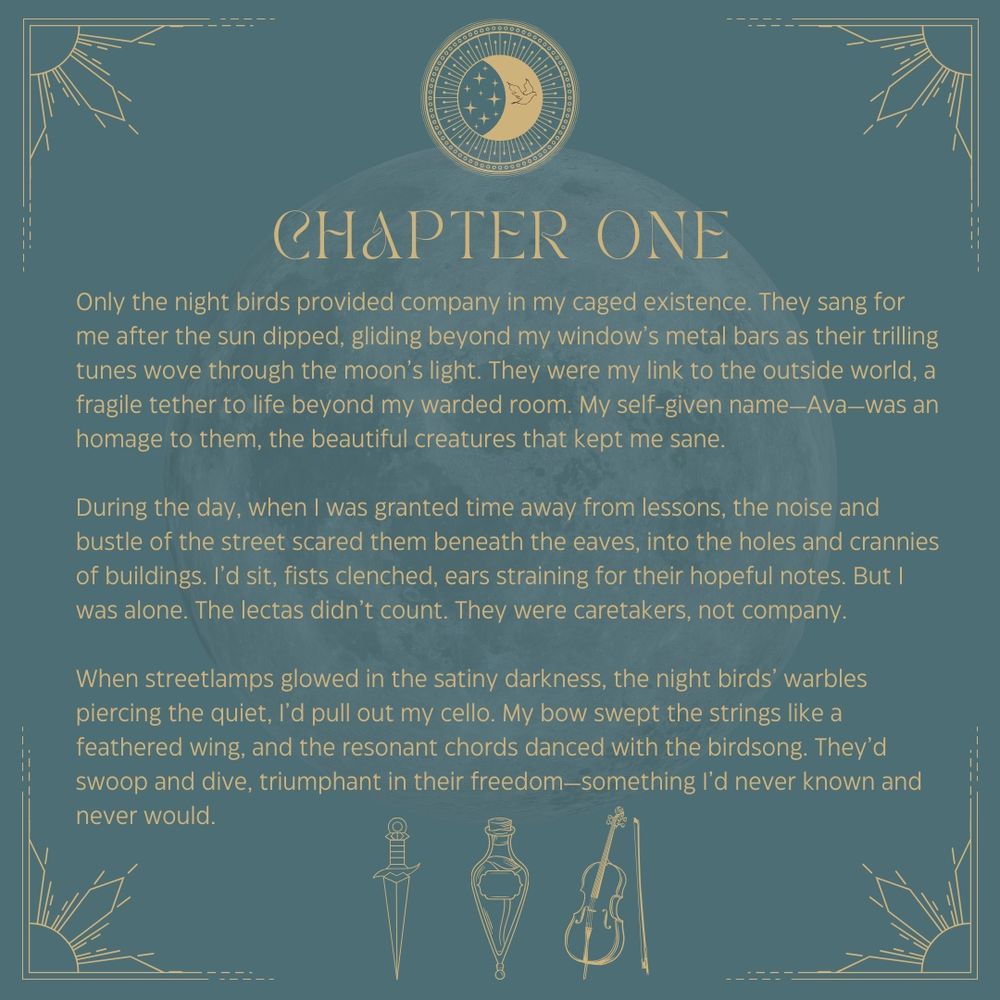 Chapter One
Only the night birds provided company in my caged existence. They sang for me after the sun dipped, gliding beyond my window’s metal bars as their trilling tunes wove through the moon’s light. They were my link to the outside world, a fragile tether to life beyond my warded room. My self-given name—Ava—was an homage to them, the beautiful creatures that kept me sane. 
During the day, when I was granted time away from lessons, the noise and bustle of the street scared them beneath the eaves, into the holes and crannies of buildings. I’d sit, fists clenched, ears straining for their hopeful notes. But I was alone. The lectas didn’t count. They were caretakers, not company. 
When streetlamps glowed in the satiny darkness, the night birds’ warbles piercing the quiet, I’d pull out my cello. My bow swept the strings like a feathered wing, and the resonant chords danced with the birdsong. They’d swoop and dive, triumphant in their freedom—something I’d never known and never would. 