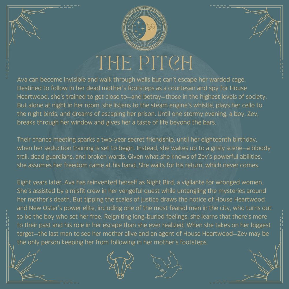 The Pitch
Ava can become invisible and walk through walls but can’t escape her warded cage. Destined to follow in her dead mother’s footsteps as a courtesan and spy for House Heartwood, she’s trained to get close to—and betray—those in the highest levels of society. But alone at night in her room, she listens to the steam engine’s whistle, plays her cello to the night birds, and dreams of escaping her prison. Until one stormy evening, a boy, Zev, breaks through her window and gives her a taste of life beyond the bars.

Their chance meeting sparks a two-year secret friendship, until her eighteenth birthday, when her seduction training is set to begin. Instead, she wakes up to a grisly scene—a bloody trail, dead guardians, and broken wards. Given what she knows of Zev’s powerful abilities, she assumes her freedom came at his hand. She waits for his return, which never comes.

Eight years later, Ava has reinvented herself as Night Bird, a vigilante for wronged women. She’s assisted by a misfit crew in her vengeful quest while untangling the mysteries around her mother’s death. But tipping the scales of justice draws the notice of House Heartwood and New Oster’s power elite, including one of the most feared men in the city, who turns out to be the boy who set her free. Reigniting long-buried feelings, she learns that there’s more to their past and his role in her escape than she ever realized. When she takes on her biggest target—the last man to see her mother alive and an agent of House Heartwood—Zev may be the only person keeping her from following in her mother’s footsteps.