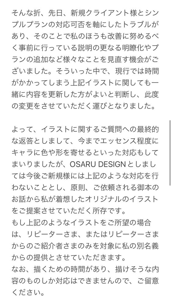 そんな折、先日、新規クライアント様とシンプルプランの対応可否を軸にしたトラブルがあり、そのことで私のほうも改善に努めるべく事前に行っている説明の更なる明瞭化やプランの追加など様々なことを見直す機会がございました。そういった中で、現行では時間がかかってしまう上記イラストに関しても一緒に内容を更新した方がよいと判断し、此度の変更をさせていただく運びとなりました。

よって、イラストに関するご質問への最終的な返答としまして、今までエッセンス程度にキャラに色や形を寄せるといった対応もしてまいりましたが、OSARU DESIGNとしましては今後ご新規様には上記のような対応を行わないこととし、原則、ご依頼される御本のお話から私が着想したオリジナルのイラストをご提案させていただく所存です。
もし上記のようなイラストをご所望の場合は、リピーターさま、またはリピーターさまからのご紹介者さまのみを対象に私の別名義からの提供とさせていただきます。
なお、描くための時間があり、描けそうな内容のものしか対応はできませんので、ご留意ください。