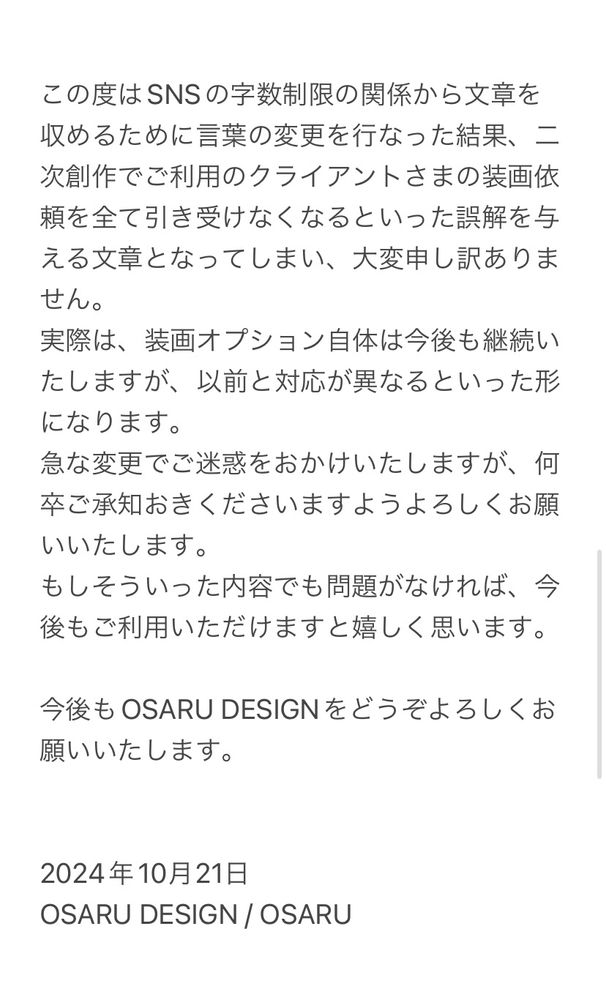 この度はSNSの字数制限の関係から文章を収めるために言葉の変更を行なった結果、二次創作でご利用のクライアントさまの装画依頼を全て引き受けなくなるといった誤解を与える文章となってしまい、大変申し訳ありません。
実際は、装画オプション自体は今後も継続いたしますが、以前と対応が異なるといった形になります。
急な変更でご迷惑をおかけいたしますが、何卒ご承知おきくださいますようよろしくお願いいたします。
もしそういった内容でも問題がなければ、今後もご利用いただけますと嬉しく思います。

今後もOSARU DESIGNをどうぞよろしくお願いいたします。

2024年10月21日。
OSARU DESIGN、OSARU