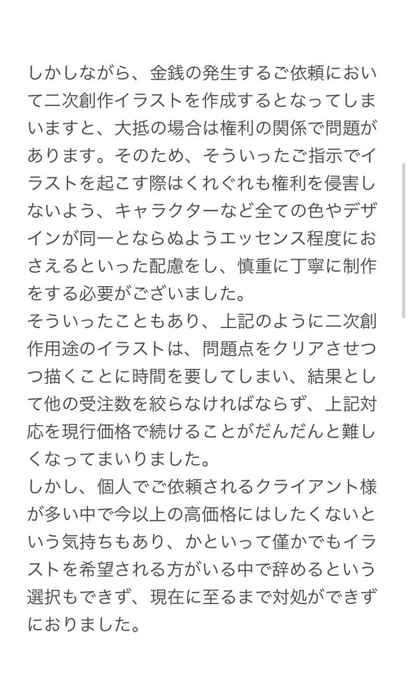 しかしながら、金銭の発生するご依頼において二次創作イラストを作成するとなってしまいますと、大抵の場合は権利の関係で問題があります。そのため、そういったご指示でイラストを起こす際はくれぐれも権利を侵害しないよう、キャラクターなど全ての色やデザインが同一とならぬようエッセンス程度におさえるといった配慮をし、慎重に丁寧に制作をする必要がございました。
そういったこともあり、上記のように二次創作用途のイラストは、問題点をクリアさせつつ描くことに時間を要してしまい、結果として他の受注数を絞らなければならず、上記対応を現行価格で続けることがだんだんと難しくなってまいりました。
しかし、個人でご依頼されるクライアント様が多い中で今以上の高価格にはしたくないという気持ちもあり、かといって僅かでもイラストを希望される方がいる中で辞めるという選択もできず、現在に至るまで対処ができずにおりました。
