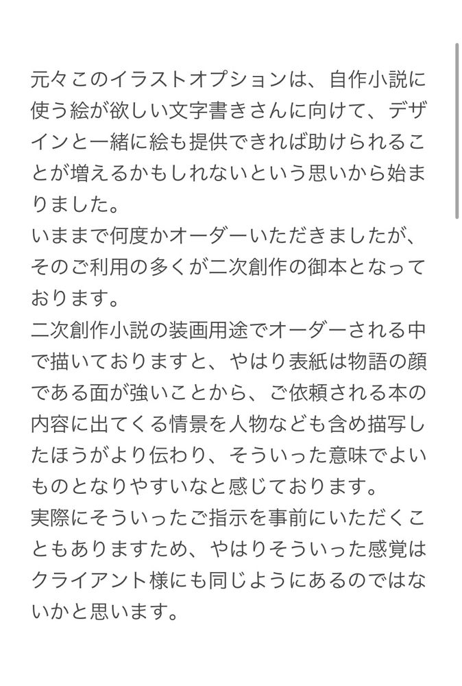 元々このイラストオプションは、自作小説に使う絵が欲しい文字書きさんに向けて、デザインと一緒に絵も提供できれば助けられることが増えるかもしれないという思いから始まりました。
いままで何度かオーダーいただきましたが、そのご利用の多くが二次創作の御本となっております。
二次創作小説の装画用途でオーダーされる中で描いておりますと、やはり表紙は物語の顔である面が強いことから、ご依頼される本の内容に出てくる情景を人物なども含め描写したほうがより伝わり、そういった意味でよいものとなりやすいなと感じております。
実際にそういったご指示を事前にいただくこともありますため、やはりそういった感覚はクライアント様にも同じようにあるのではないかと思います。