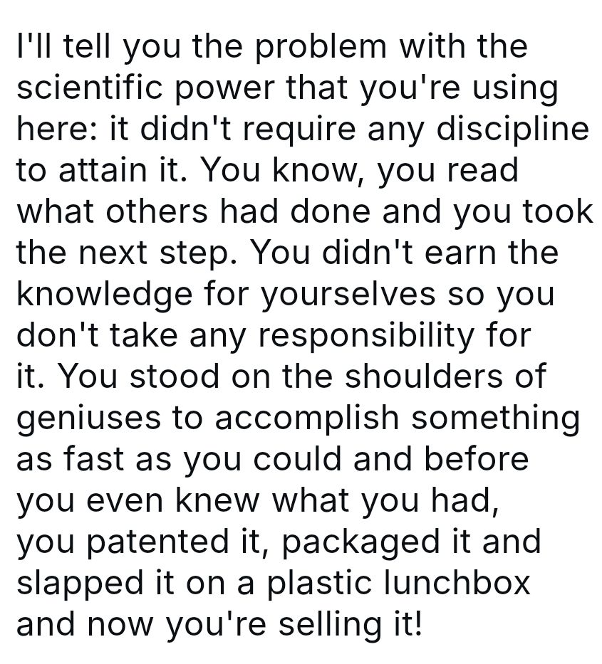 I'll tell you the problem with the scientific power that you're using here: it didn't require any discipline to attain it. You know, you read what others had done and you took the next step. You didn't earn the knowledge for yourselves so you don't take any responsibility for it. You stood on the shoulders of geniuses to accomplish something as fast as you could and before you even knew what you had, you patented it, packaged it and slapped it on a plastic lunchbox and now you're selling it!