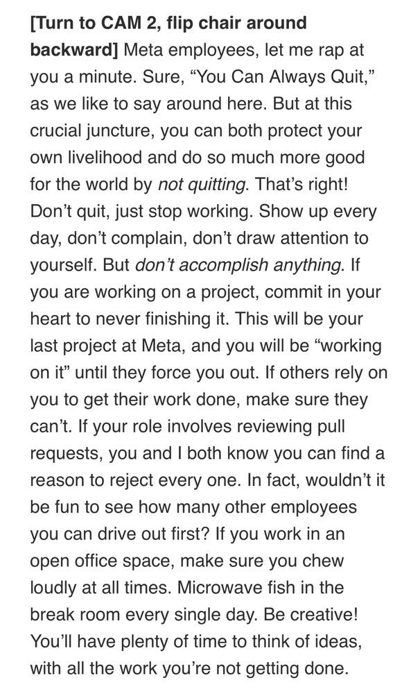 screengrab of text: “[Turn to CAM 2, flip chair around backward] Meta employees, let me rap at you a minute. Sure, “You Can Always Quit,” as we like to say around here. But at this crucial juncture, you can both protect your own livelihood and do so much more good for the world by not quitting. That’s right! Don’t quit, just stop working. Show up every day, don’t complain, don’t draw attention to yourself. But don’t accomplish anything. If you are working on a project, commit in your heart to never finishing it. This will be your last project at Meta, and you will be “working on it” until they force you out. If others rely on you to get their work done, make sure they can’t. If your role involves reviewing pull requests, you and I both know you can find a reason to reject every one. In fact, wouldn’t it be fun to see how many other employees you can drive out first? If you work in an open office space, make sure you chew loudly at all times. Microwave fish in the break room every single day. Be creative! You’ll have plenty of time to think of ideas, with all the work you’re not getting done.”