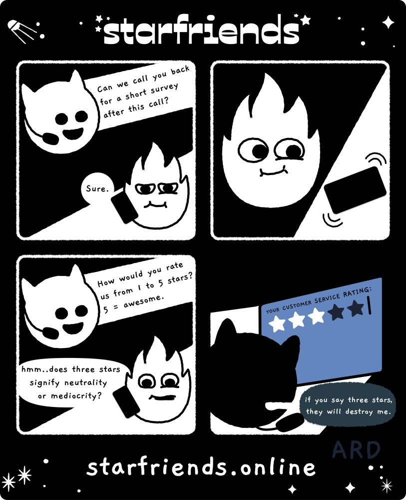 a four panel comic. panel 1: an impish starfriend in a headset asks, “can we call you back for a short survey after this call?” and a fiery starfriend answers “sure.” panel 2: the fiery starfriend’s phone rings. panel 3: impish starfriend asks “how would you rate us from 1 to 5 stars? 5 = awesome.” fiery starfriend wonders, “hmm… does three stars signify neutrality or mediocrity?” panel 4: in shadow, impish starfriend responds “if you say three stars, they will destroy me.”