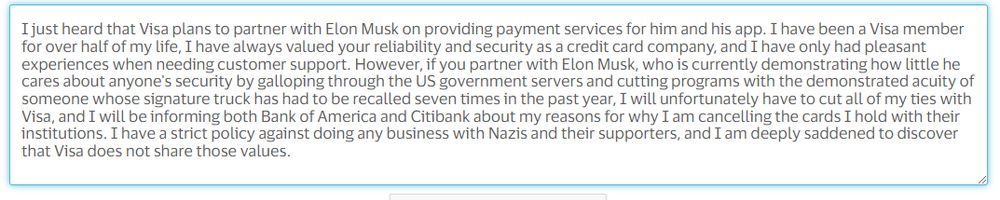 text box: I just heard that Visa plans to partner with Elon Musk on providing payment services for him and his app. I have been a Visa member for over half of my life, I have always valued your reliability and security as a credit card company, and I have only had pleasant experiences when needing customer support. However, if you partner with Elon Musk, who is currently demonstrating how little he cares about anyone's security by galloping through the US government servers and cutting programs with the demonstrated acuity of someone whose signature truck has had to be recalled seven times in the past year, I will unfortunately have to cut all of my ties with Visa, and I will be informing both Bank of America and Citibank about my reasons for why I am cancelling the cards I hold with their institutions. I have a strict policy against doing any business with Nazis and their supporters, and I am deeply saddened to discover that Visa does not share those values. 