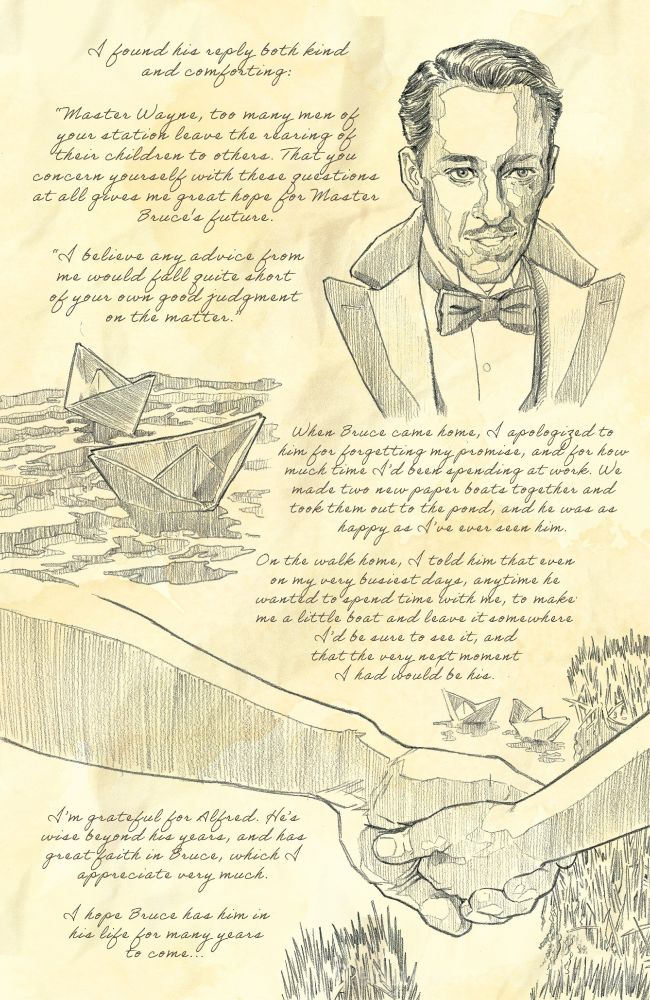 Handwritten text, continued from 2 Pencil sketches of Alfred smiling, two paper boats on water and Thomas and Bruce holding hands with the two paper boats in the background.

Text reads: I found him both kind and comforting.
"Master Wayne, too many men of your station leave the weaning of their children to others. That you concern yourself with these questions at all gives me great hope for Master Bruce's future."
"I believe any advice from me would fall quite short of your own good judgement on the matter."
When Bruce came home, I apologized to him for forgetting my promise, and for how much time I'd been spending at work. We made two paper boats together and took them out to the pond, and he was as happy as I had ever seen him.
On the walk home, I told him that even on my busiest days, anytime he wanted to spend time with me, to make me a little boat and leave it somewhere I'd be sure to see it, and that the very next moment I had would be him.
I'm grateful for Alfred. He's wise beyond his years, and has great faith in Bruce, which I appreciate very much.
I hope Bruce has him in his life for many years to come...