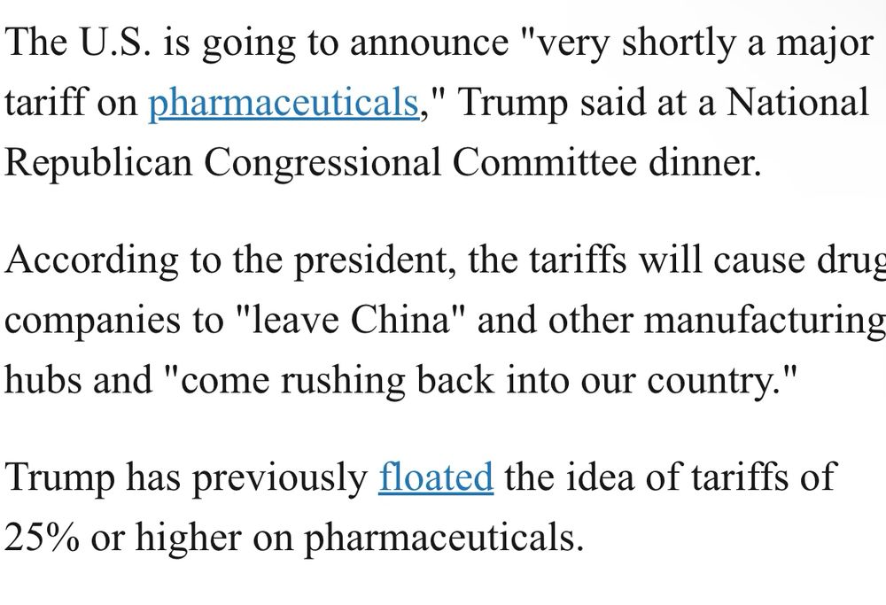 The U.S. is going to announce "very shortly a major tariff on pharmaceuticals," Trump said at a National Republican Congressional Committee dinner.

According to the president, the tariffs will cause drug companies to "leave China" and other manufacturing hubs and "come rushing back into our country."

Trump has previously floated the idea of tariffs of 25% or higher on pharmaceuticals.

