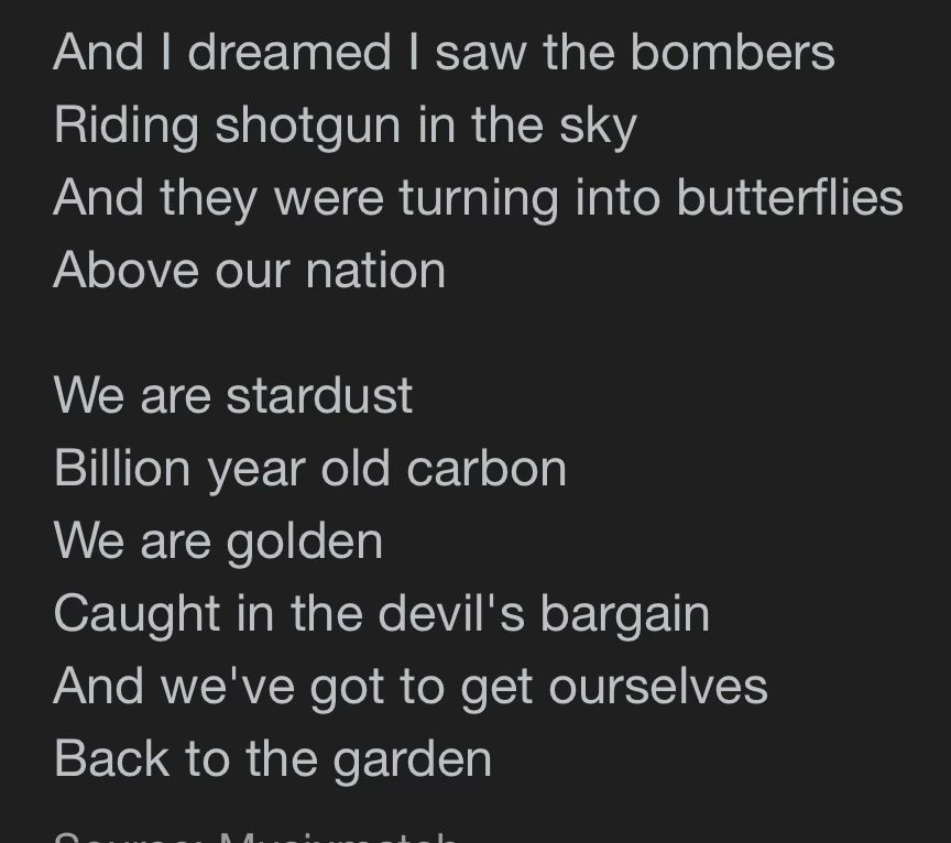Lyrics by Joni Mitchell 

part of "Woodstock"


And I dreamed I saw the bombers
Riding shotgun in the sky
And they were turning into butterflies
Above our nation
We are stardust
Billion year old carbon
We are golden
Caught in the devil's bargain
And we've got to get ourselves
Back to the garden