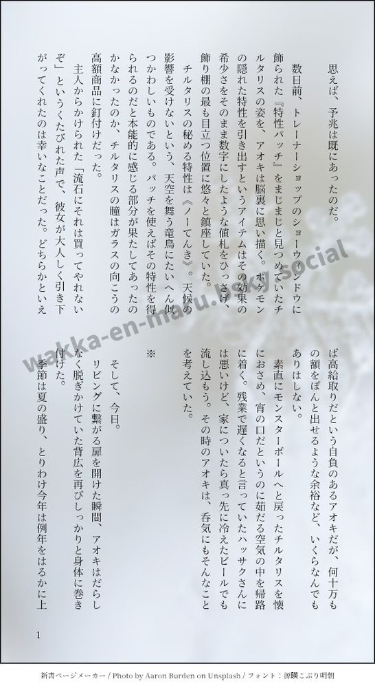 印刷された本の本文の体裁で画像化されたテキストです。

画像情報：generated by 新書ページメーカー / Photo by Aaron Burden on Unsplash / フォント：源暎こぶり明朝

以下は本文の内容です。

　思えば、予兆は既にあったのだ。

　数日前、トレーナーショップのショーウィンドウに飾られた『特性パッチ』をまじまじと見つめていたチルタリスの姿を、アオキは脳裏に思い描く。ポケモンの隠れた特性を引き出すというアイテムはその効果の希少さをそのまま数字にしたような値札をひっさげ、飾り棚の最も目立つ位置に悠々と鎮座していた。
　チルタリスの秘める特性は《ノーてんき》。天候の影響を受けないという、天空を舞う竜鳥にたいへん似つかわしいものである。パッチを使えばその特性を得られるのだと本能的に感じる部分が果たしてあったのかなかったのか、チルタリスの瞳はガラスの向こうの高額商品に釘付けだった。
　主人からかけられた「流石にそれは買ってやれないぞ」というくたびれた声で、彼女が大人しく引き下がってくれたのは幸いなことだった。どちらかといえば高給取りだという自負のあるアオキだが、何十万もの額をぽんと出せるような余裕など、いくらなんでもありはしない。
　素直にモンスターボールへと戻ったチルタリスを懐におさめ、宵の口だというのに茹だる空気の中を帰路に着く。残業で遅くなると言っていたハッサクさんには悪いけど、家についたら真っ先に冷えたビールでも流し込もう。その時のアオキは、呑気にもそんなことを考えていた。

※

　そして、今日。
　リビングに繋がる扉を開けた瞬間、アオキはだらしなく脱ぎかけていた背広を再びしっかりと身体に巻き付けた。
　季節は夏の盛り、とりわけ今年は例年をはるかに上