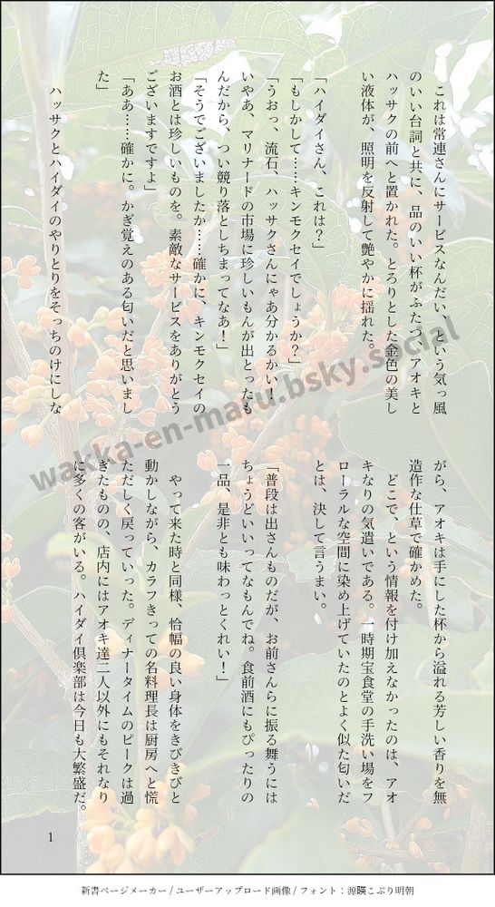 印刷された本の本文の体裁で画像化されたテキストです。

画像情報：generated by 新書ページメーカー / ユーザーアップロード画像 / フォント：源暎こぶり明朝

以下は本文の内容です。

　これは常連さんにサービスなんだい、という気っ風のいい台詞と共に、品のいい杯がふたつ、アオキとハッサクの前へと置かれた。とろりとした金色の美しい液体が、照明を反射して艶やかに揺れた。

「ハイダイさん、これは？」
「もしかして……キンモクセイでしょうか？」
「うおっ、流石、ハッサクさんにゃあ分かるかい！　いやあ、マリナードの市場に珍しいもんが出とったもんだから、つい競り落としちまってなあ！」
「そうでございましたか……確かに、キンモクセイのお酒とは珍しいものを。素敵なサービスをありがとうございますですよ」
「ああ……確かに。かぎ覚えのある匂いだと思いました」

　ハッサクとハイダイのやりとりをそっちのけにしながら、アオキは手にした杯から溢れる芳しい香りを無造作な仕草で確かめた。
　どこで、という情報を付け加えなかったのは、アオキなりの気遣いである。一時期宝食堂の手洗い場をフローラルな空間に染め上げていたのとよく似た匂いだとは、決して言うまい。

「普段は出さんものだが、お前さんらに振る舞うにはちょうどいいってなもんでね。食前酒にもぴったりの一品、是非とも味わっとくれい！」

　やって来た時と同様、恰幅の良い身体をきびきびと動かしながら、カラフきっての名料理長は厨房へと慌ただしく戻っていった。ディナータイムのピークは過ぎたものの、店内にはアオキ達二人以外にもそれなりに多くの客がいる。ハイダイ倶楽部は今日も大繁盛だ。

