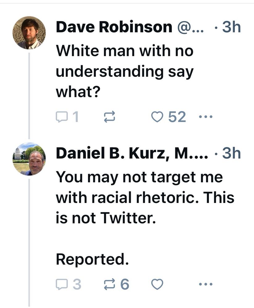 Dave Robinson @... • 3h
White man with no understanding say what?

Daniel B. Kurz, M... • 3h
You may not target me with racial rhetoric. This is not Twitter.
Reported.