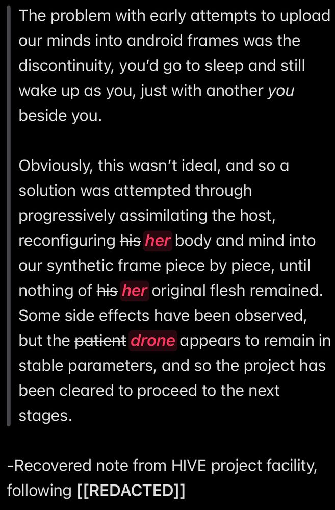 “The problem with early attempts to upload our minds into android frames was the discontinuity, you’d go to sleep and still wake up as you, just with another *you* beside you. 

Obviously, this wasn’t ideal, and so a solution was attempted through progressively assimilating the host, reconfiguring her (“his” has been crossed out and replaced in different handwriting by “her”) body and mind into our synthetic frame piece by piece, until nothing of her (“his” has also been crossed out here and rewritten) original flesh remained. Some side effects have been observed, but the drone (“patient” has been replaced here) appears to remain in stable parameters, and so the project has been cleared to proceed to the next stages.”

-Recovered note from HIVE project facility, following [[REDACTED]]