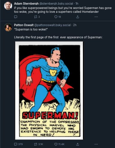 Screenshot of successive bluesky tweets. Top is Adam Sternbergh saying "if you like superpowered beings but you're worried Superman has gone too woke, you're going to love a superhero called Homelander." Second is Patton Oswalt: ""Superman is too woke!"
Literally the first page of the first ever appearance of Superman:" Photo below PO post shows Superman's earliest incarnation with caption: "Superman! CHAMPION OF THE OPPRESSED THE PHYSICAL MARVEL
WHO
HAD SWORN
TO DEVOTE
EXISTENCE TO HELPING
IN
THOSE
NEED!"