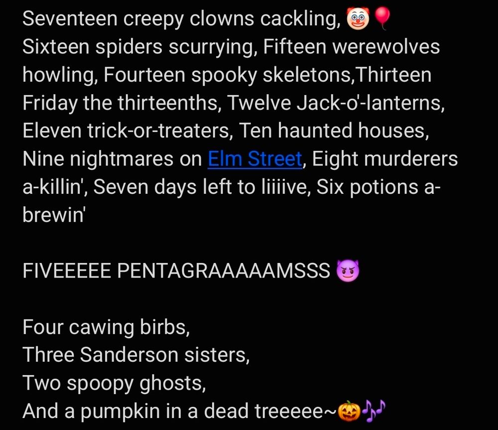 Screenshot that reads 
"Seventeen creepy clowns cackling, (clown and balloon emoji)
Sixteen spiders scurrying, 
Fifteen werewolves howling, 
Fourteen spooky skeletons,
Thirteen Friday the thirteenths, 
Twelve Jack-o'-lanterns, 
Eleven trick-or-treaters, 
Ten haunted houses, 
Nine nightmares on Elm Street, 
Eight murderers a-killin', 
Seven days left to liiiive, 
Six potions a-brewin' 

FIVEEEEE PENTAGRAAAAAMSSS (smiling devil emoji)

Four cawing birbs, 
Three Sanderson sisters, 
Two spoopy ghosts, 
And a pumpkin in a dead treeeee~(pumpkin and music note emoji)