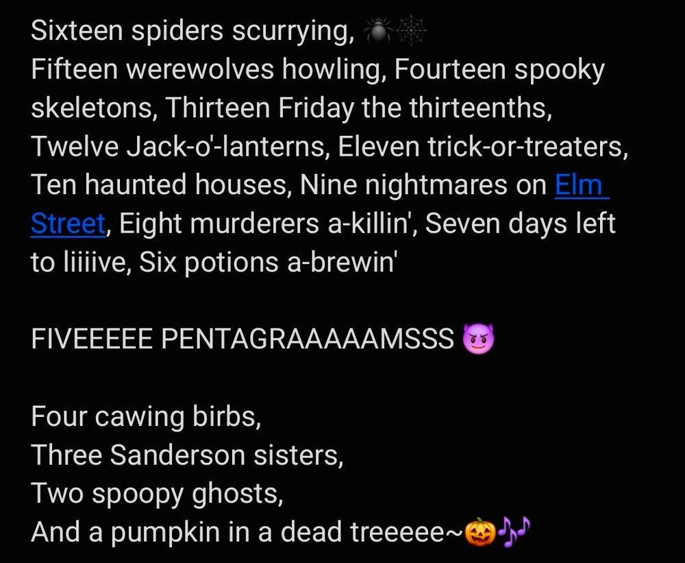 Screenshot that reads 
"Sixteen spiders scurrying, (spider and spider web emoji)
Fifteen werewolves howling, 
Fourteen spooky skeletons, 
Thirteen Friday the thirteenths, 
Twelve Jack-o'-lanterns, 
Eleven trick-or-treaters, 
Ten haunted houses, 
Nine nightmares on Elm Street, 
Eight murderers a-killin', 
Seven days left to liiiive, 
Six potions a-brewin' 

FIVEEEEE PENTAGRAAAAAMSSS (smiling devil emoji)

Four cawing birbs, 
Three Sanderson sisters, 
Two spoopy ghosts, 
And a pumpkin in a dead treeeee~(pumpkin and music note emoji)