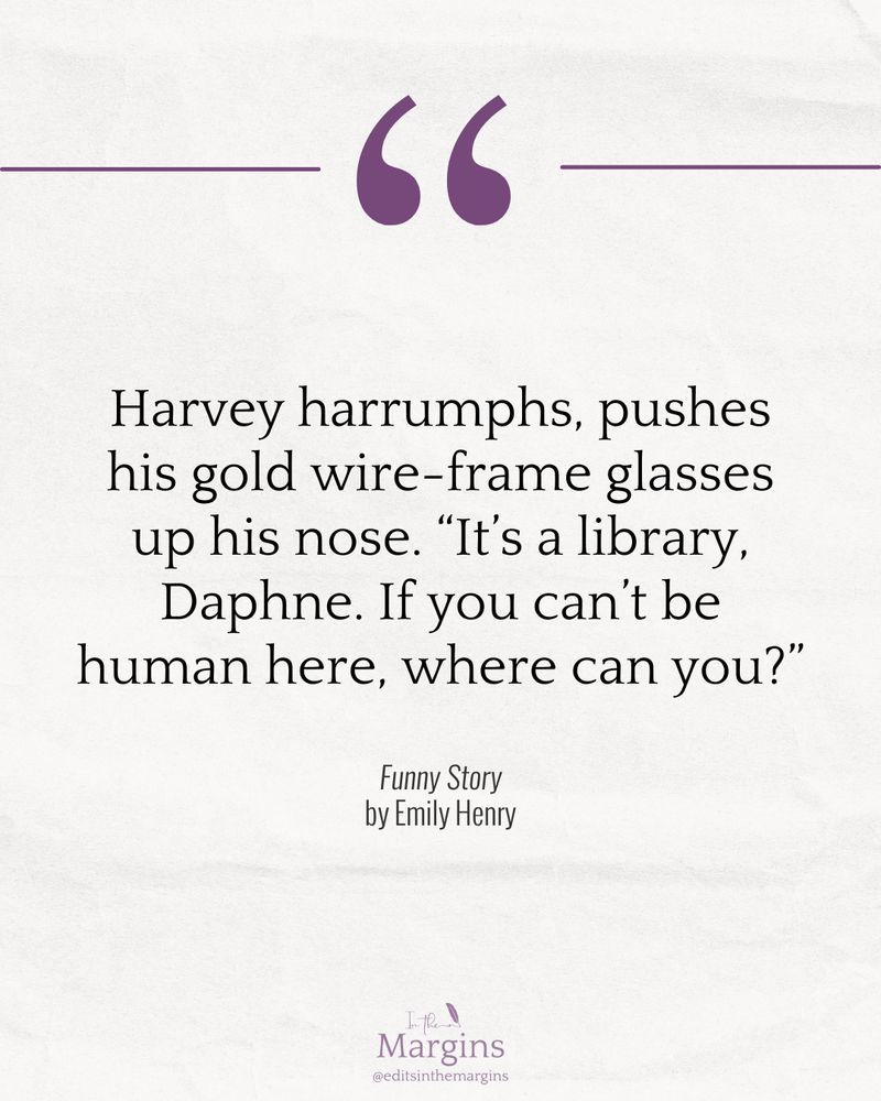 "Harvey harrumphs, pushes his gold wire-frame glasses up his nose. 'It’s a library, Daphne. If you can’t be human here, where can you?'"

—from FUNNY STORY by Emily Henry