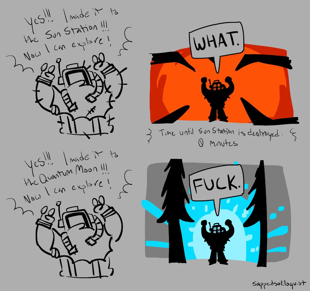 schist, the hatchling, raises their arms triumphantly and says "yes!!! i made it to the sun station!!! now i can explore!" they are covered in cactus needles.
the next panel shows them in front of a red and angry sun, yelling "WHAT." as they get a message that reads "time until sun station is destroyed: 0 minutes"

they raise their arms again, yelling "yes!!! i made it to the quantum moon!!! now i can explore!"
the next panel shows them yelling "FUCK." as the supernova arrives