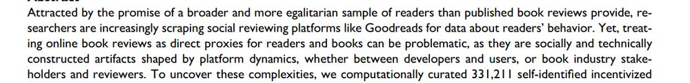 Attracted by the promise of a broader and more egalitarian sample of readers than published book reviews provide, researchers are increasingly scraping social reviewing platforms like Goodreads for data about readers’ behavior. Yet, treating online book reviews as direct proxies for readers and books can be problematic, as they are socially and technically constructed artifacts shaped by platform dynamics, whether between developers and users, or book industry stakeholders and reviewers.