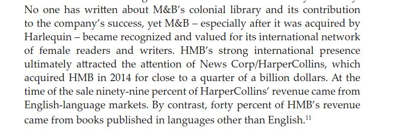 No one has written about M&B’s colonial library and its contribution to the company’s success, yet M&B – especially after it was acquired by Harlequin – became recognized and valued for its international network of female readers and writers. HMB’s strong international presence ultimately attracted the attention of News Corp/HarperCollins, which acquired HMB in 2014 for close to a quarter of a billion dollars. At the time of the sale ninety-nine percent of HarperCollins’ revenue came from English-language markets. By contrast, forty percent of HMB’s revenue came from books published in languages other than English.