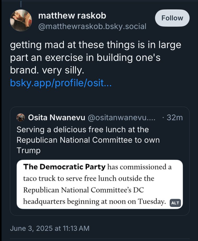 matthew raskob
@matthewraskob.bsky.social
getting mad at these things is in large part an exercise in building one's brand. very silly.
bsky.app/profile/osit...
[Quote Post]:
Osita Nwanevu @ositanwanevu…..
• 32m
Serving a delicious free lunch at the Republican National Committee to own
Trump
[Screenshot of article]:
The Democratic Party has commissioned a taco truck to serve free lunch outside the Republican National Committee's DC headquarters beginning at noon on Tuesday. 
June 3, 2025 at 11:13 AM