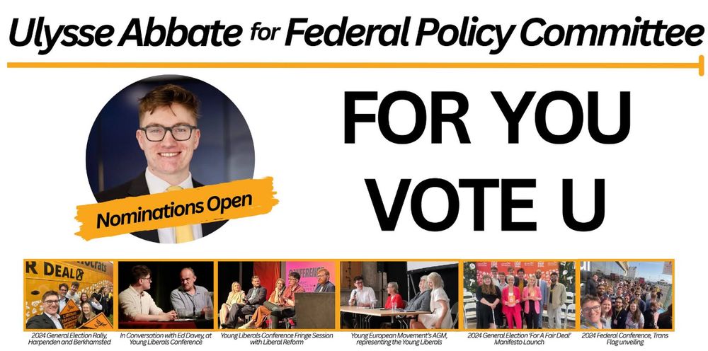 Three sections:

Top section reads ‘Ulysse Abbate for Fédéral Policy Committee.

Middle section, left half has a picture of Ulysse in a circular frame, smiling and facing the camera. In front of the frame, a small banner, reads ‘nominations open’.

Middle section, right half reads ‘For you Vote U’

Bottom section is a series of pictures, described as follows:
1. Ulysse at the 2024 General Election Rally with other campaigners and the Lib Dem Battle Bus in the background
2. Ulysse and Sir Ed Davey in conversation for the Young Liberals 2025 Summer Conference
3. Ulysse speaking at a Fringe session hosted by Liberal Reform
4. Ulysse representing the Young Liberals on a panel session for the Young European Movement
5. Ulysse with other campaigners, Daisy Cooper MP and Josh Babarinde MP, at the 2024 General Election manifesto launch
6. Ulysse with other campaigners at Federal Conference, for the unveiling of the Trans flag