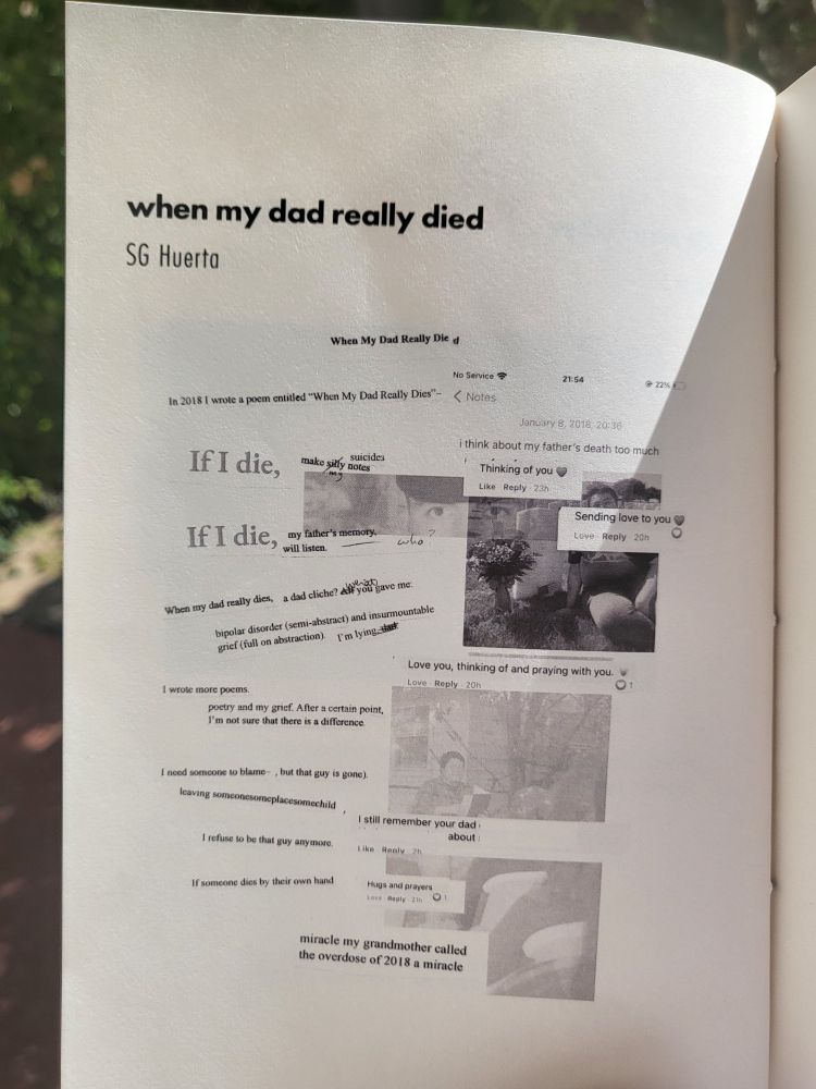 when my dad really died by SG Huerta 
Collage of typed lines, facebook comments, a Marine's eyes, SG and his dad's headstone, SG reading from Last Stop. 
The poem reads:
In 2018 I wrote a poem entitled when my dad really dies. 
I think about my father's death too much.
If i die, make my silly suicides notes
Thinking of you <3
If I die, my fathers memory will listen-- who?
Sending love you to <3
When my dad really dies, a dad cliche, what you gave me:
Bipolar disorder (semi abstract) and insurmountable grief (full on abstraction)
I'm lying dad(crossed out)
Love you, thinking of and praying with you <3
I wrote more poems.
Poetry and my grief. After a certain point, I'm nor sure that there is a difference.
I need someone to blame-- , but that guy is gone.)
Leaving someonesomeplacesomechild,
I still remember your dad [redacted] about [redacted]
I refuse to be that guy anymore. 
If someone dies by their own hand
Hugs and prayers 
miracle my grandmother called the overdose of 2018 a miracle
