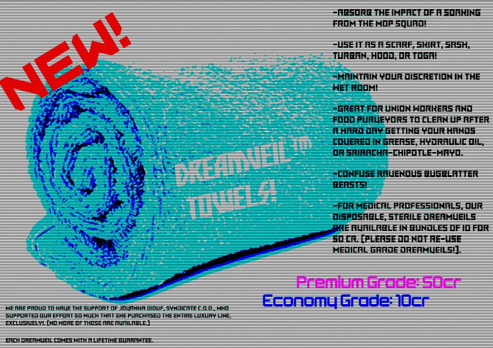 A fictional ad for a fictional towel shows an over-exposed blue towel and the following text: ***DreamVeil#™ Towels!***
* Absorb the impact of a soaking from The Mop Squad!
* Use it as a Scarf, Skirt, Sash, Turban, Hood, or Toga!
* Maintain your discretion in The Wet Room!
* Great for Union workers and food purveyors to clean up after a hard day getting your hands covered in grease, hydraulic oil, or sriracha-chipotle-mayo.
* Confuse ravenous bugblatter beasts!
* For medical professionals, our disposable, sterile DreamVeils are available in bundles of 10 for 50 cr. (Please do not re-use medical grade DreamVeils!).
__Now available in two grades__: **Premium (50 cr)** & **Economy (10 cr)**. A wide range of styles and designs available. 
We are proud to have the support of *Jovanka Diouf, Syndicate C.O.O.*, who supported our effort so much that she purchased the *entire* Luxury line, exclusively!. (No more of those are available.) 
Each DreamVeil comes with a lifetime guarantee.