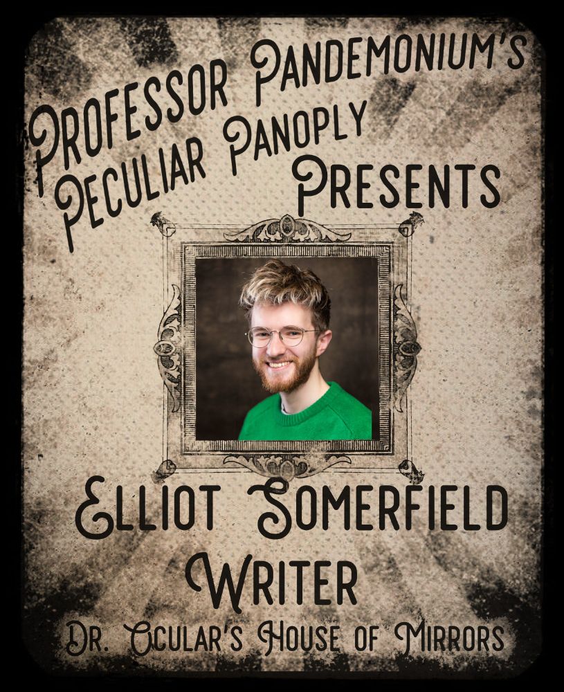 An yellowish-grey aged and faded poster in the style of a circus announcement. A sunburst of stripes runs from the outside to the center, lightening to invisible as they reach the center where there is an ornate frame. Inside the frame is white person with dirty blond hair and a beard in wire-framed glasses and a green sweater looking at the camera.


Above the frame is printed "Professor Pandemonium's Peculiar Panoply Presents" and below it is "Elliot Somerfield Writer Dr. Ocular's House of Mirrors"