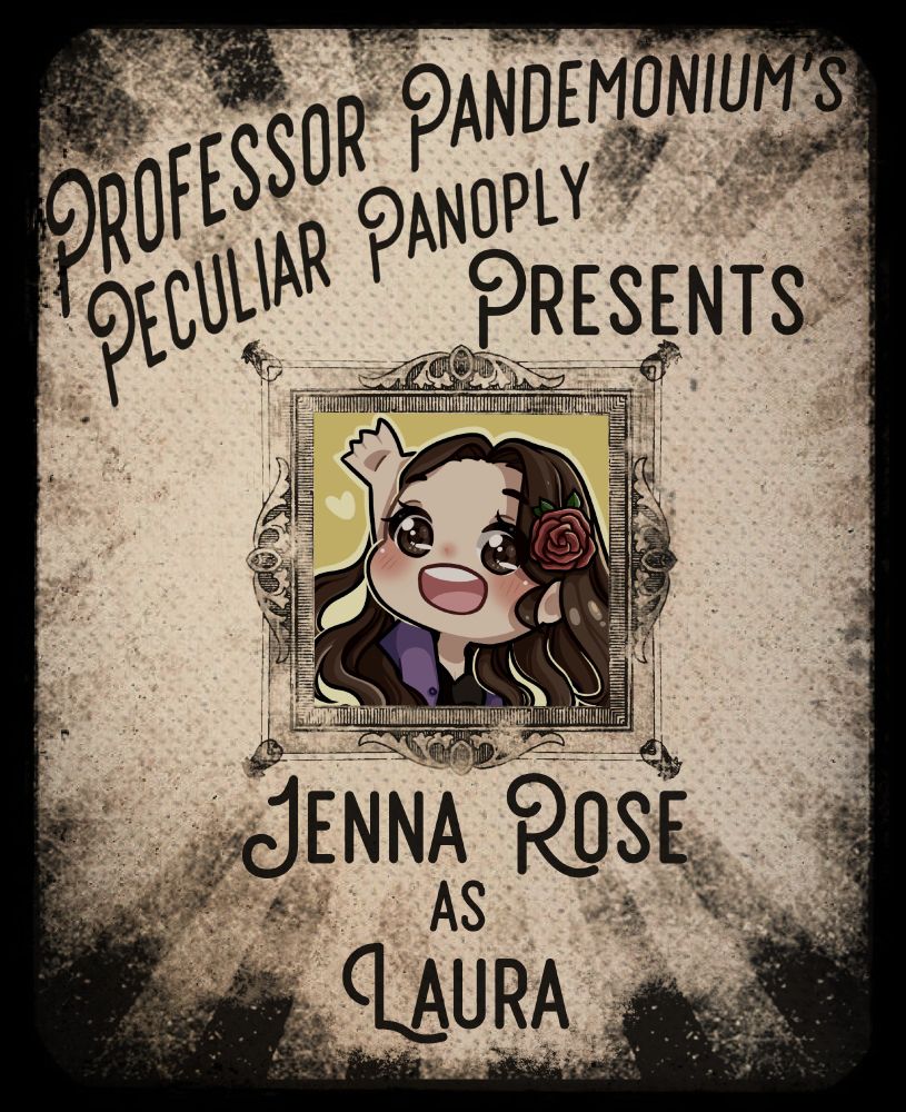 An yellowish-grey aged and faded poster in the style of a circus announcement. A sunburst of stripes runs from the outside to the center, lightening to invisible as they reach the center where there is an ornate frame. Inside the frame is a anime-style illustration of an individual with long wavy brown hair, brown eyes, and a rose in their hair.


Above the frame is printed "Professor Pandemonium's Peculiar Panoply Presents" and below it is "Jenna Rose as Laura"