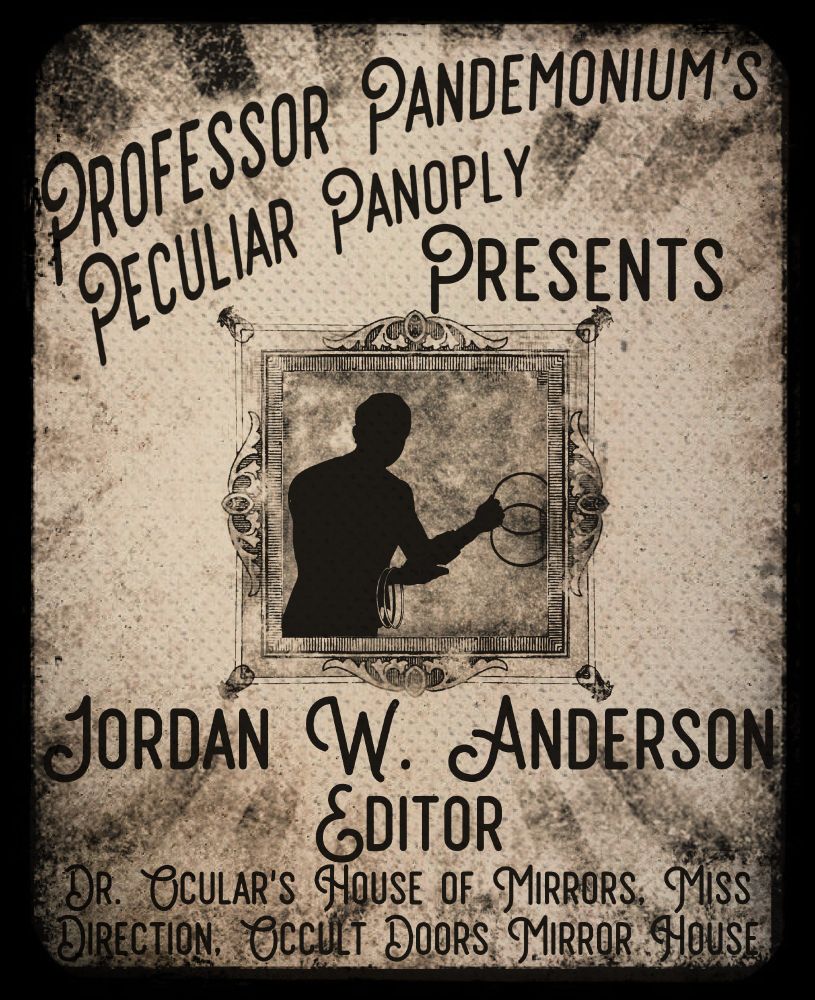 An yellowish-grey aged and faded poster in the style of a circus announcement. A sunburst of stripes runs from the outside to the center, lightening to invisible as they reach the center where there is an ornate frame. Inside the frame is silhouette of a human figure displaying juggling rings.


Above the frame is printed "Professor Pandemonium's Peculiar Panoply Presents" and below it is "Jordan W. Answers, Editor, Dr. Ocular's House of mirrors, Miss Direction, Occult Doors Mirror House"