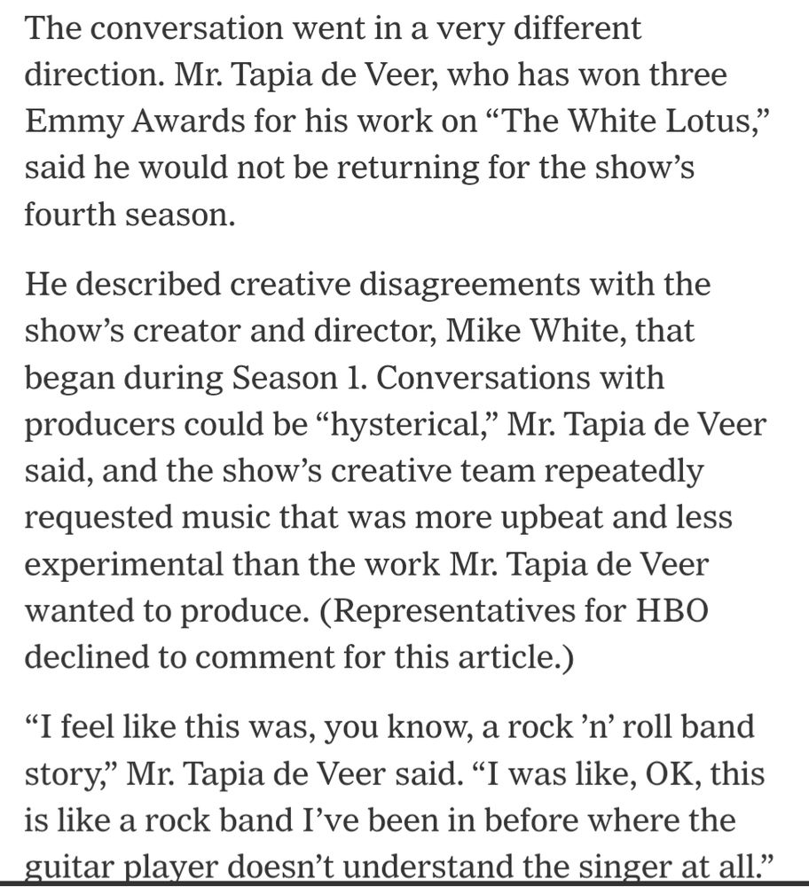 The conversation went in a very different direction. Mr. Tapia de Veer, who has won three Emmy Awards for his work on “The White Lotus,” said he would not be returning for the show’s fourth season.

He described creative disagreements with the show's creator and director, Mike White, that began during Season 1. Conversations with producers could be "hysterical," Mr. Tapia de Veer said, and the show's creative team repeatedly requested music that was more upbeat and less experimental than the work Mr. Tapia de Veer wanted to produce. (Representatives for HBO declined to comment for this article.)

“I feel like this was, you know, a rock ’n’ roll band story,” Mr. Tapia de Veer said. “I was like, ‘OK, this is like a rock band I’ve been in before where the guitar player doesn’t understand the singer at all.'”