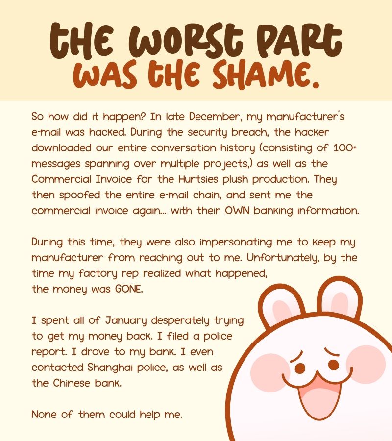 So how did it happen? In late December, my manufacturer’s e-mail was hacked. During the security breach, the hacker downloaded our entire conversation history (consisting of 100+ messages spanning over multiple projects,) as well as the Commercial Invoice for the Hurtsies plush production. They then spoofed the entire e-mail chain, and sent me the commercial invoice again... with their OWN banking information.


During this time, they were also impersonating me to keep my manufacturer from reaching out to me. Unfortunately, by the time my factory rep realized what happened, the money was GONE.


I spent all of January desperately trying to get my money back. I filed a police report. I drove to my bank. I even contacted Shanghai police, as well as the Chinese bank.


None of them could help me.