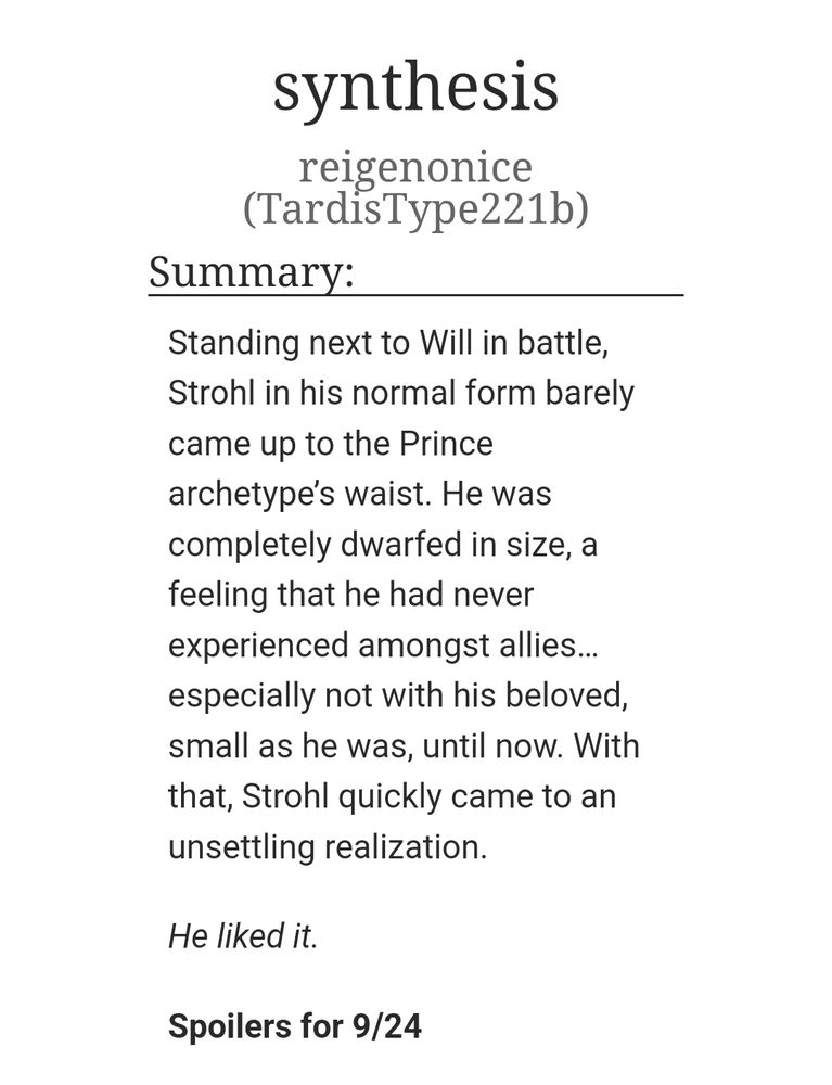 Title: synthesis 
Summary:
Standing next to Will in battle, Strohl in his normal form barely came up to the Prince archetype’s waist. He was completely dwarfed in size, a feeling that he had never experienced amongst allies… especially not with his beloved, small as he was, until now. With that, Strohl quickly came to an unsettling realization.

He liked it.

Spoilers for 9/24