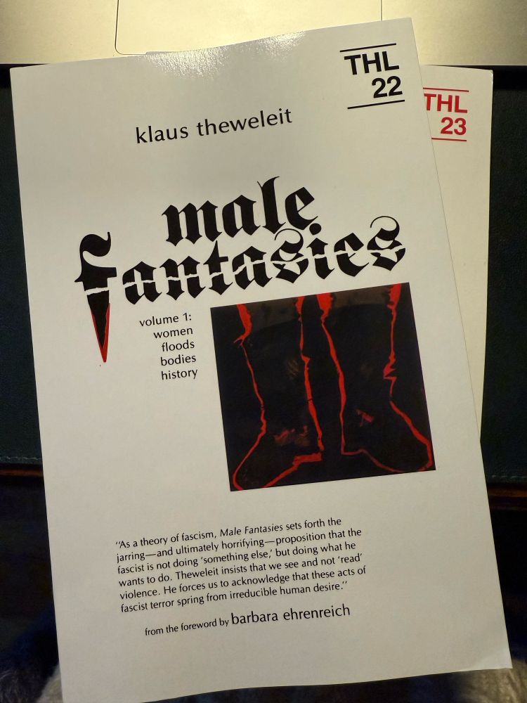 THL
22
klaus theweleit
THL
23
male
Fantacies
volume 1: women floods bodies history
"As a theory of fascism, Male Fantasies sets forth the jarring-and ultimately horrifying-proposition that the fascist is not doing 'something else, but doing what he wants to do. Theweleit insists that we see and not 'read' violence. He forces us to acknowledge that these acts of fascist terror spring from irreducible human desire."
from the foreword by barbara ehrenreich
