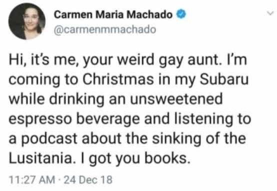 A Carmen Maria Machado tweet that reads "hi, it's me, your weird gay aunt. I'm coming to Christmas in my Subaru while drinking an unsweetened espresso beverage and listening to a podcast about the sinking of the Lusitania. I got you books."