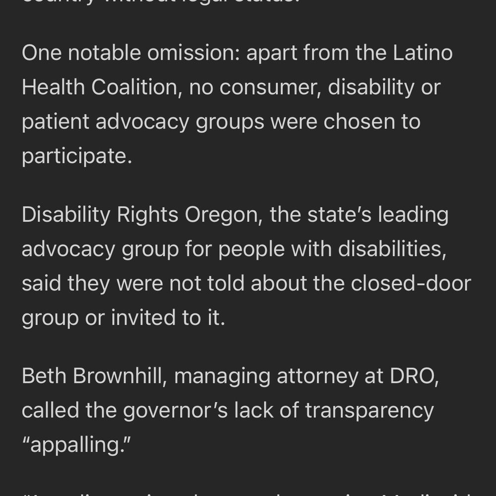 One notable omission: apart from the Latino Health Coalition, no consumer, disability or patient advocacy groups were chosen to participate.

Disability Rights Oregon, the state's leading advocacy group for people with disabilities, said they were not told about the closed-door group or invited to it.

Beth Brownhill, managing attorney at DRO, called the governor's lack of transparency "appalling."