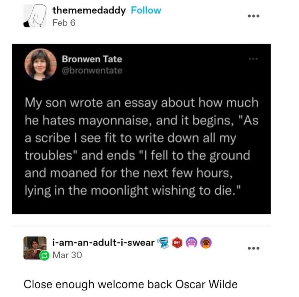 Tumblr post with a screenshot of a Twitter post (which I'm posting to Bluesky - I know) with the Tumblr post from thememedaddy and the Twitter post from Bronwen Tate @bronwentate

'My son wrote an essay about how much he hates mayonnaise, and it begins, "As a scribe, I see fit to write down all my troubles" and ends "I fell to the ground and moaned for the next few hours, lying int he moonlight wishing to die."

Tumblr user i-am-an-adult-i-swear replies 'Close enough, welcome back Oscar Wilde'