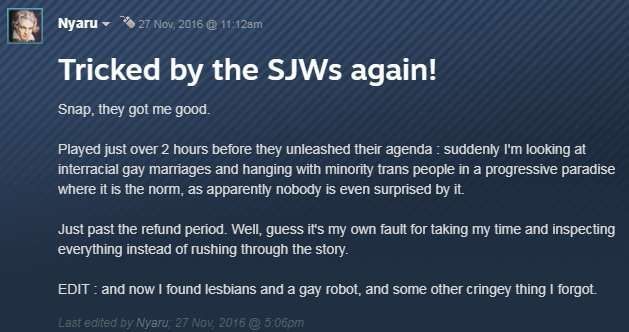 Screenshot of a Steam review for the game Technobablyon by Nyaru:

Title: Tricked by the SJWs again!

Snap, they got me good.

Played just over 2 hours before they unleashed their agenda - suddenly I'm looking at interracial gay marriages and hagning out wiht minority trans people in a progressive paradize where it is the norm, as apparently nobody is even surprised by it.

Just past the refund period. Well, guess it's my own fault for taking my time and inspecting everything instead of rushing through the story.

EDIT: and now I found lesbians and a gay robot, and some other cringey thing I forgot.