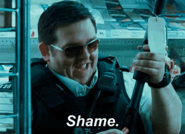 Nick Frost, in his role as Danny Butterman in “Hot Fuzz”, loads a shotgun with a wry smile on his face and speaks a single word, “Shame.”

By this he indicates that it’s a shame that this is what it has come to, not that he feels or directs any personal shame.