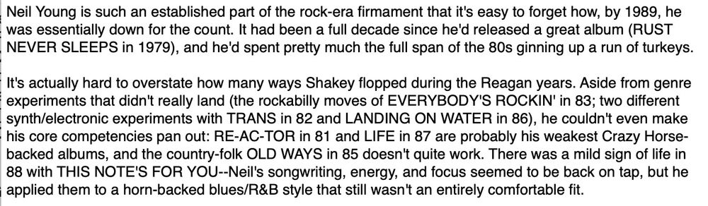 Neil Young is such an established part of the rock-era firmament that it's easy to forget how, by 1989, he was essentially down for the count. It had been a full decade since he'd released a great album (RUST NEVER SLEEPS in 1979), and he'd spent pretty much the full span of the 80s ginning up a run of turkeys. It's actually hard to overstate how many ways Shakey flopped during the Reagan years. Aside from genre experiments that didn't really land (the rockabilly moves of EVERYBODY'S ROCKIN' in 83; two different synth/electronic experiments with TRANS in 82 and LANDING ON WATER in 86), he couldn't even make his core competencies pan out: RE-AC-TOR in 81 and LIFE in 87 are probably his weakest Crazy Horsebacked albums, and the country-folk OLD WAYS in 85 doesn't quite work. There was a mild sign of life in 88 with THIS NOTE'S FOR YOU--Neil's songwriting, energy, and focus seemed to be back on tap, but he applied them to a horn-backed blues/R&B style that still wasn't an entirely comfortable fit.
