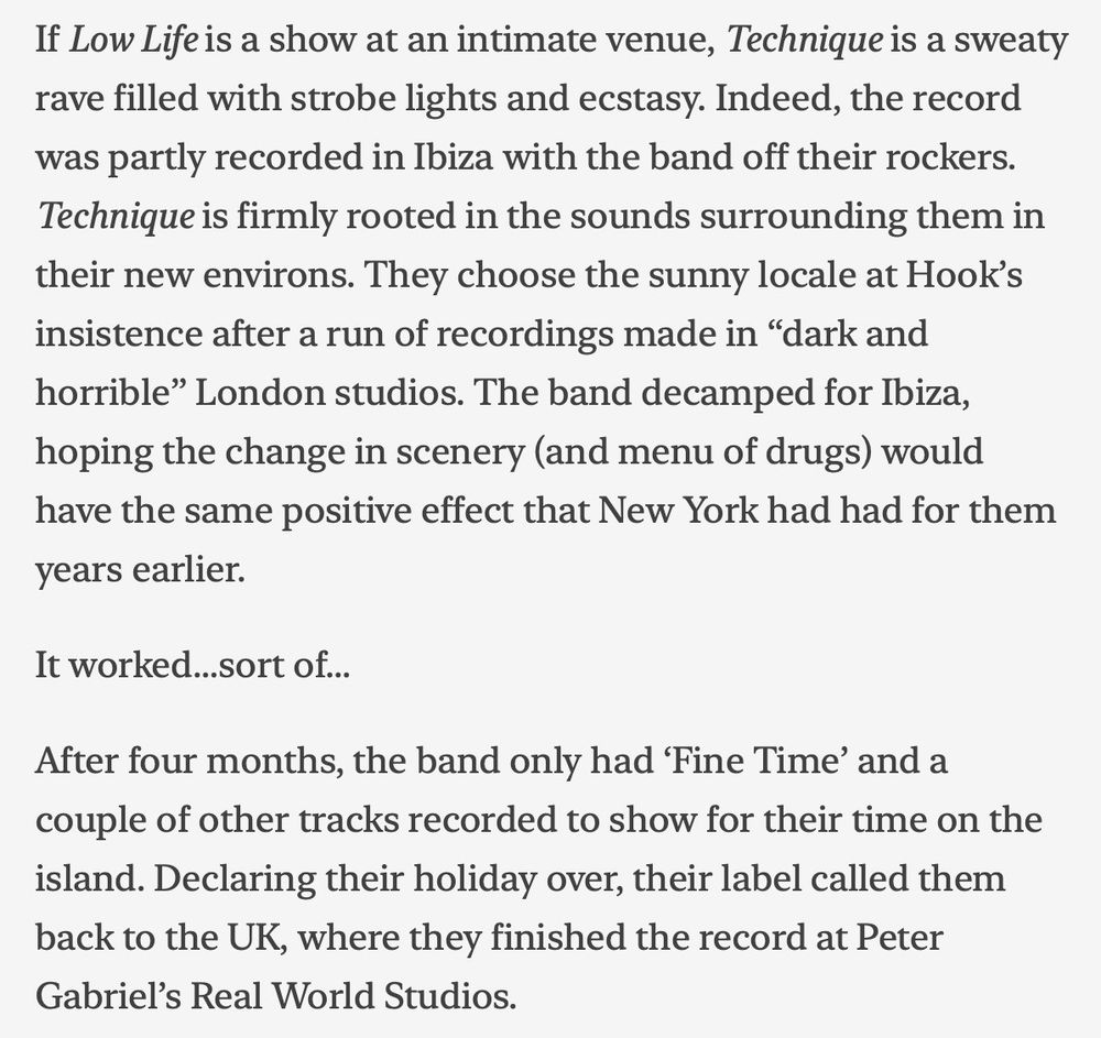 If Low Life is a show at an intimate venue, Technique is a sweaty
rave filled with strobe lights and ecstasy. Indeed, the record
was partly recorded in Ibiza with the band off their rockers.
Technique is firmly rooted in the sounds surrounding them in
their new environs. They choose the sunny locale at Hook's
insistence after a run of recordings made in "dark and
horrible" London studios. The band decamped for Ibiza,
hoping the change in scenery (and menu of drugs) would
have the same positive effect that New York had had for them
years earlier.
It worked...sort of...
After four months, the band only had 'Fine Time' and a
couple of other tracks recorded to show for their time on the
island. Declaring their holiday over, their label called them
back to the UK, where they finished the record at Peter
Gabriel's Real World Studios.