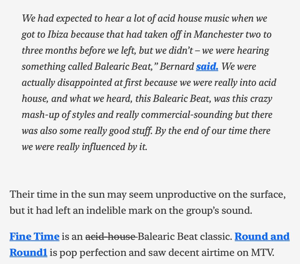 We had expected to hear a lot of acid house music when we
got to Ibiza because that had taken off in Manchester two to
three months before we left, but we didn't - we were hearing
something called Balearic Beat, " Bernard said. We were
actually disappointed at first because we were really into acid
house, and what we heard, this Balearic Beat, was this crazy
mash-up of styles and really commercial-sounding but there
was also some really good stuff. By the end of our time there
we were really influenced by it.

Their time in the sun may seem unproductive on the surface,
but it had left an indelible mark on the group's sound.
Fine Time is an aeid house Balearic Beat classic. Round and
Round is pop perfection and saw decent airtime on MTV.