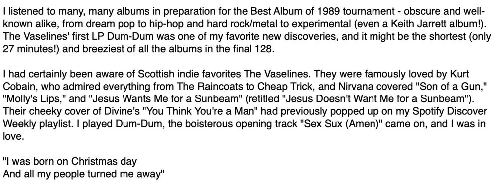 I listened to many, many albums in preparation for the Best Album of 1989 tournament - obscure and well- known alike, from dream pop to hip-hop and hard rock/metal to experimental (even a Keith Jarrett album!). The Vaselines' first LP Dum-Dum was one of my favorite new discoveries, and it might be the shortest (only 27 minutes! and breeziest of all the albums in the final 128. I had certainly been aware of Scottish indie favorites The Vaselines. They were famously loved by Kurt Cobain, who admired everything from The Raincoats to Cheap Trick, and Nirvana covered 