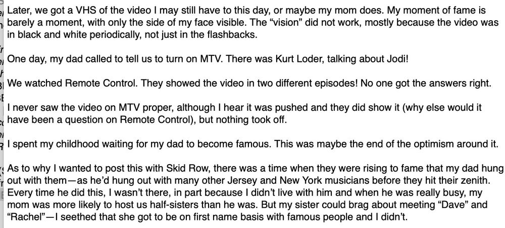 Later, we got a VHS of the video I may still have to this day, or maybe my mom does. My moment of fame is barely a moment, with only the side of my face visible. The "vision" did not work, mostly because the video was in black and white periodically, not just in the flashbacks.
One day, my dad called to tell us to turn on MTV. There was Kurt Loder, talking about Jodi!
We watched Remote Control. They showed the video in two different episodes! No one got the answers right.
I never saw the video on MTV proper, although I hear it was pushed and they did show it (why else would it have been a question on Remote Control), but nothing took off.
I spent my childhood waiting for my dad to become famous. This was maybe the end of the optimism around it.
As to why I wanted to post this with Skid Row, there was a time when they were rising to fame that my dad hung out with them-as he'd hung out with many other Jersey and New York musicians before they hit their zenith. Every time he did this, I wasn't there, in part because I didn't live with him and when he was really busy, my mom was more likely to host us half-sisters than he was. But my sister could brag about meeting "Dave" and "Rachel"-I seethed that she got to be on first name basis with famous people and I didn't.