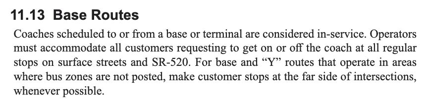 Screenshot of text from King County Metro's operator handbook.  The text reads:

11.13 Base Routes
Coaches scheduled to or from a base or terminal are considered in-service. Operators must accommodate all customers requesting to get on or off the coach at all regular stops on surface streets and SR-520. For base and “Y” routes that operate in areas where bus zones are not posted, make customer stops at the far side of intersections, whenever possible.