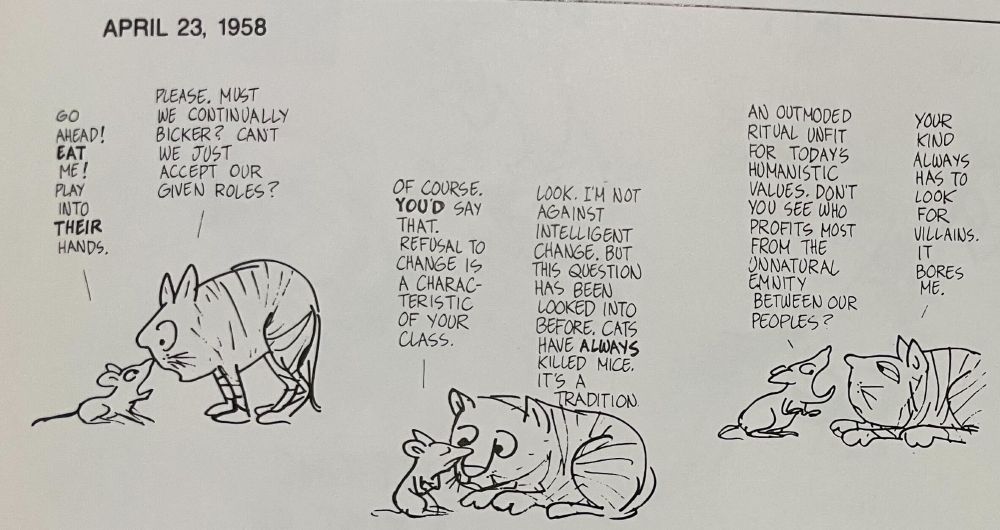 Jules Feiffer strip from April 23, 1958. Part 1 of 4.
A mouse and a cat are arguing.

Mouse: "Go ahead! Eat me! Play into their hands."
Cat: "Please. Must we continually bicker? Can't we just accept our given roles?"
Mouse: "Of course. You'd say that. Refusal to change is a characteristic of your class."
Cat: "Look. I'm not against intelligent change. But this question has been looked into before. Cats have always killed mice. It's a tradition."
Mouse: "An outmoded ritual unfit for today's humanistic values. Don't you see who profits most from the unnatural enmity between our peoples?"
Cat: "Your kind always has to look for villains. It bores me."