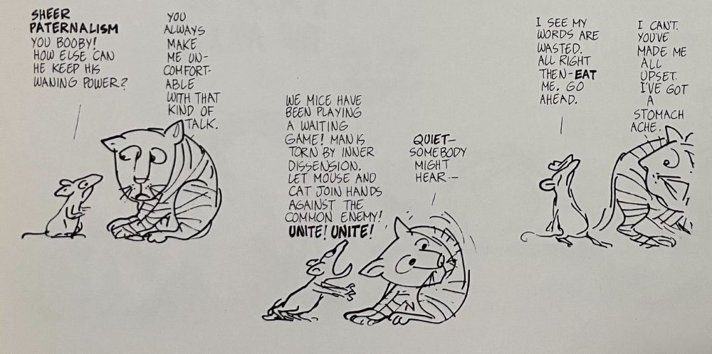 Part 3 of 4.
Mouse: "Sheer paternalism, you booby! How else can he keep his waning power?"
Cat: "You always make me uncomfortable with that kind of talk."
Mouse: "We mice have been playing a waiting game! Man is torn by inner dissension. Let mouse and cat join hands against the common enemy! Unite! Unite!"
Cat: "Quiet – somebody might hear — "
Mouse: "I see my words are wasted. All right then–eat me. Go ahead."
Cat: "I can't. You've made me all upset. I've got a stomach ache."