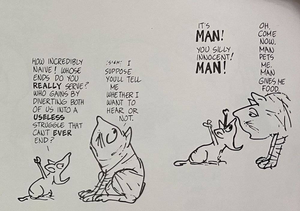 Part 2 of 4.
Mouse: "How incredibly naive! Whose ends do you really serve? Who gains by diverting both of us into a useless struggle that can't ever end?"
Cat: "*sigh* I suppose you'll tell me whether I want to hear or not."
Mouse: "It's MAN! You silly innocent! MAN!"
Cat: "Oh, come now. Man pets me. Man gives me food."