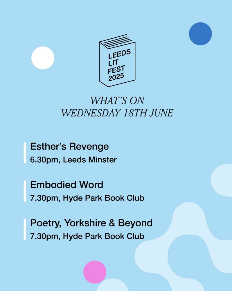 A blue poster graphic listing Wednesday 18th June's events for Leeds Lit Fest:

Esther's Revenge at 6.30pm, Leeds Minster. A part of  the Leeds International African Arts Festival, this theatrical experience is a unique blend of African storytelling and theatrical physicality.

Embodied Word at 7.30pm, Hyde Park Book Club. A guided fusion of poetry, movement and self-exploration.

Poetry, Yorkshire & Beyond at 7.30pm, Hyde Park Book Club. A conversation between two highly-acclaimed Yorkshire-based writers! Join Andrew McMillan and Maria Ferguson. 
